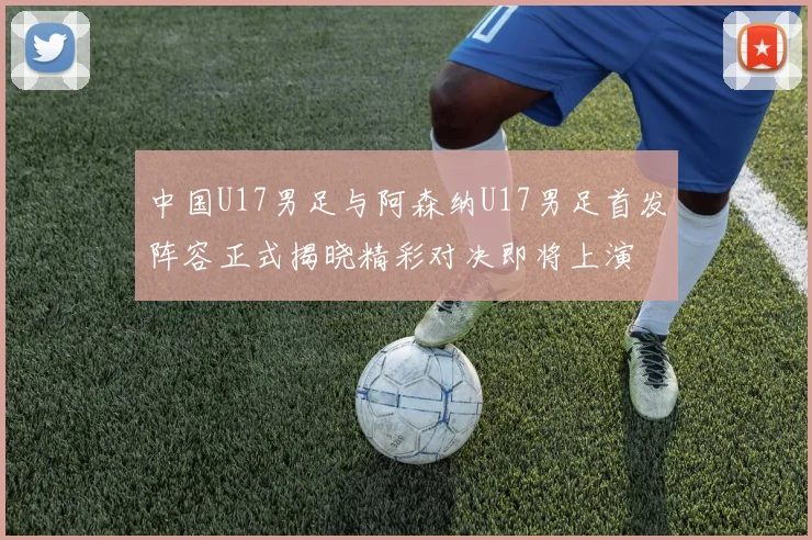 中国U17男足与阿森纳U17男足首发阵容正式揭晓精彩对决即将上演