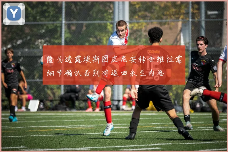隆戈透露埃斯图皮尼安转会维拉需细节确认否则将返回米兰内洛