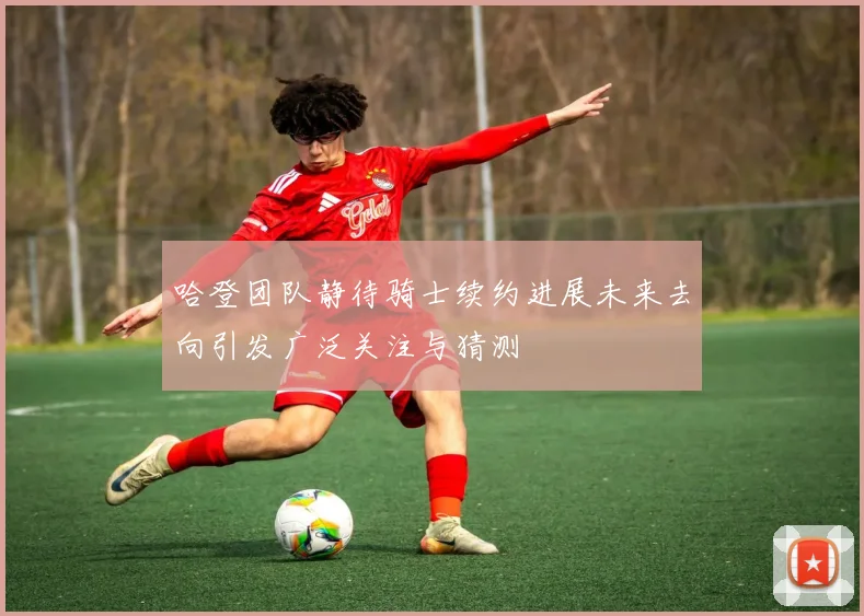 哈登团队静待骑士续约进展未来去向引发广泛关注与猜测
