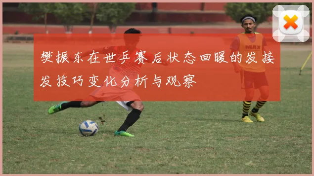 樊振东在世乒赛后状态回暖的发接发技巧变化分析与观察