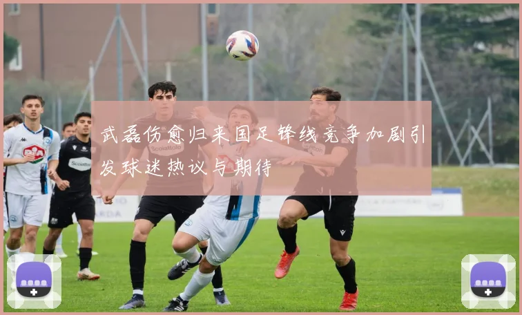 武磊伤愈归来国足锋线竞争加剧引发球迷热议与期待