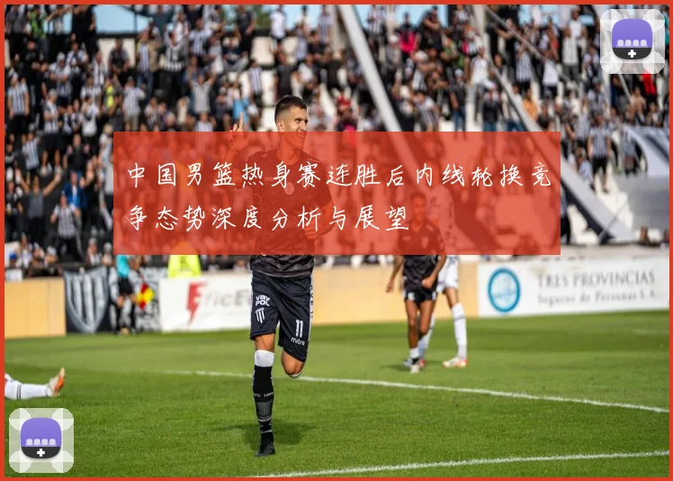 中国男篮热身赛连胜后内线轮换竞争态势深度分析与展望